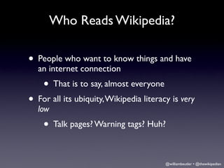 Who Reads Wikipedia?

• People who want to know things and have
  an internet connection
    • That is to say, almost everyone
• For all its ubiquity, Wikipedia literacy is very
  low
    • Talk pages? Warning tags? Huh?

                                         @williambeutler • @thewikipedian
 