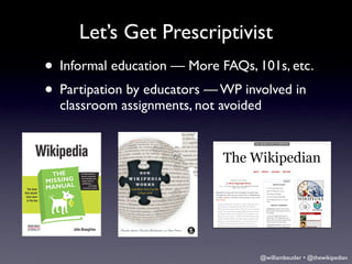Let’s Get Prescriptivist
• Informal education — More FAQs, 101s, etc.
• Partipation by educators — WP involved in
    classroom assignments, not avoided




•
                                     @williambeutler • @thewikipedian
 