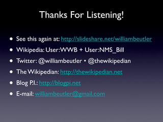 Thanks For Listening!

• See this again at: http://slideshare.net/williambeutler
• Wikipedia: User:WWB + User:NMS_Bill
• Twitter: @williambeutler • @thewikipedian
• The Wikipedian: http://thewikipedian.net
• Blog P.I.: http://blogpi.net
• E-mail: williambeutler@gmail.com

                                            @williambeutler • @thewikipedian
 