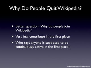 Why Do People Quit Wikipedia?


• Better question: Why do people join
  Wikipedia?
• Very few contribute in the ﬁrst place
• Who says anyone is supposed to be
  continuously active in the ﬁrst place?




                                      @williambeutler • @thewikipedian
 