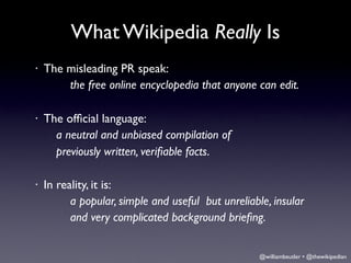 What Wikipedia Really Is
•   The misleading PR speak:
        the free online encyclopedia that anyone can edit.

•   The ofﬁcial language:
     	

a neutral and unbiased compilation of
     	

previously written, veriﬁable facts.

•   In reality, it is:
          a popular, simple and useful but unreliable, insular
          and very complicated background brieﬁng.


                                                    @williambeutler • @thewikipedian
 