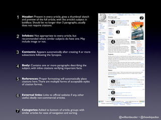 1 Header: Present in every article, givesarticle’s subject in
§
  and preview of the full article, with the
                                            a thumbnail sketch
                                                                                      2
  boldface. Should be no longer than 3 paragraphs, usually       1
  does not require citations.

                                                                     3
2 Infobox: Notwhere similarto every article, but May
§
  recommended
                 appropriate
                             subjects do have one.
  include image or not.                                          4

3
§   Contents: Appears automatically after creating 4 or more
    subsections following the Synopsis.


§   Body: Contains one or more paragraphs describing the
4   subject, with inline citations verifying important facts.



5 References:There are multiple forms of acceptable styles
§                 Proper formatting will automatically place
  citations here.                                                5
  of citation format.


                                                                 6
6 External links: Links to ofﬁcial website if any, other
§
  useful, ideally non-commercial articles.
                                                                 7

§   Categories: Added to bottom of article, groups with
7   similar articles for ease of navigation and sorting.
                                                                     @williambeutler • @thewikipedian
 