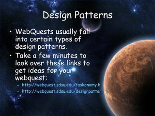 Design Patterns WebQuests usually fall into certain types of design patterns. Take a few minutes to look over these links to get ideas for your webquest: http://webquest.sdsu.edu/taskonomy.html http://webquest.sdsu.edu/designpatterns/all.htm   