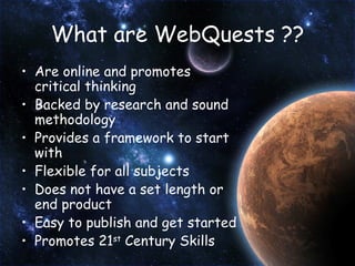 What are WebQuests ?? Are online and promotes critical thinking Backed by research and sound methodology Provides a framework to start with Flexible for all subjects Does not have a set length or end product Easy to publish and get started Promotes 21 st  Century Skills 