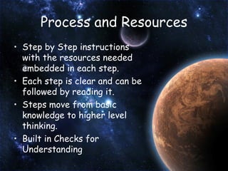 Process and Resources Step by Step instructions with the resources needed embedded in each step. Each step is clear and can be followed by reading it. Steps move from basic knowledge to higher level thinking. Built in Checks for Understanding 
