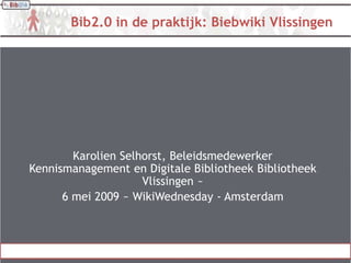 Bib2.0 in de praktijk: Biebwiki Vlissingen




        Karolien Selhorst, Beleidsmedewerker
Kennismanagement en Digitale Bibliotheek Bibliotheek
                     Vlissingen ~
      6 mei 2009 ~ WikiWednesday - Amsterdam
 