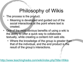Philosophy of Wikis The process is the product.  Meaning is developed and guided out of the social interactions at the point where text is created.  One of the most obvious benefits of using a wiki is the ability to offer a quick way to collaborate textually, while creating a content rich web site.  Where the knowledge of the group is greater than that of the individual, and the end product is the result of the group’s interactions.  http://www.teachinghacks.com/wiki/index.php?title=Wikis 