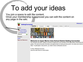 To add your ideas You join a space to edit the content. Once your membership is approved you can edit the content on any page in the wiki. 
