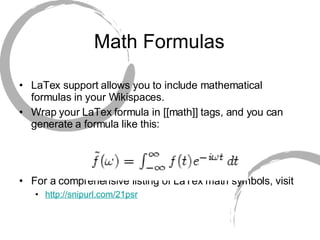 Math Formulas LaTex support allows you to include mathematical formulas in your Wikispaces. Wrap your LaTex formula in [[math]] tags, and you can generate a formula like this: For a comprehensive listing of LaTex math symbols, visit http://snipurl.com/21psr   