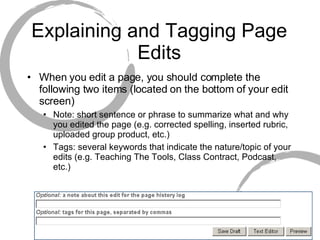 Explaining and Tagging Page Edits When you edit a page, you should complete the following two items (located on the bottom of your edit screen) Note: short sentence or phrase to summarize what and why you edited the page (e.g. corrected spelling, inserted rubric, uploaded group product, etc.) Tags: several keywords that indicate the nature/topic of your edits (e.g. Teaching The Tools, Class Contract, Podcast, etc.) 