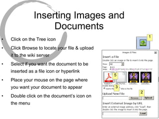 Inserting Images and Documents Click on the Tree icon Click Browse to locate your file & upload it to the wiki server Select if you want the document to be inserted as a file icon or hyperlink Place your mouse on the page where you want your document to appear Double click on the document’s icon on the menu 1 2 3 5 