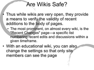 Are Wikis Safe? Thus while wikis are very open, they provide a means to verify the validity of recent additions to the body of pages.  The most prominent, on almost every wiki, is the "Recent Changes" page—a specific list numbering recent edits and discussions within a given timeframe.  With an educational wiki, you can also  change the settings so that only site members can see the page 