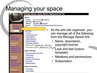 Managing your space As the wiki site organizer, you can manage all of the following from the Manage Space link. Name, description, copyright license Look and feel (colors, template) Members and permissions Subscription 