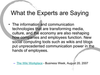 What the Experts are Saying The information and communication technologies that are transforming media, culture, and the economy are also reshaping how companies and employees function. New social computing tools such as wikis and blogs put unprecedented communication power in the hands of employees. The Wiki Workplace  - Business Week, August 20, 2007 