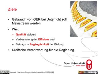 Ziele
• Gebrauch von OER bei Unterricht soll
Mainstream werden
• Weil:
– Qualität steigert,
– Verbesserung der Effizienz und
– Beitrag zur Zugänglichkeit der Bildung
• Dreifache Verantwortung für die Regierung
Pagina 3 http://www.flickr.com/photos/matiasfabres/6760694023
 