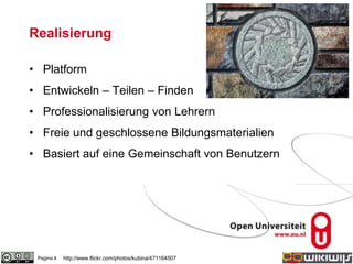 Realisierung
• Platform
• Entwickeln – Teilen – Finden
• Professionalisierung von Lehrern
• Freie und geschlossene Bildungsmaterialien
• Basiert auf eine Gemeinschaft von Benutzern
Pagina 4 http://www.flickr.com/photos/kubina/471164507
 