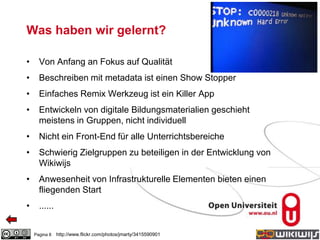 Was haben wir gelernt?
• Von Anfang an Fokus auf Qualität
• Beschreiben mit metadata ist einen Show Stopper
• Einfaches Remix Werkzeug ist ein Killer App
• Entwickeln von digitale Bildungsmaterialien geschieht
meistens in Gruppen, nicht individuell
• Nicht ein Front-End für alle Unterrichtsbereiche
• Schwierig Zielgruppen zu beteiligen in der Entwicklung von
Wikiwijs
• Anwesenheit von Infrastrukturelle Elementen bieten einen
fliegenden Start
• ......
Pagina 8 http://www.flickr.com/photos/jmarty/3415590901
 