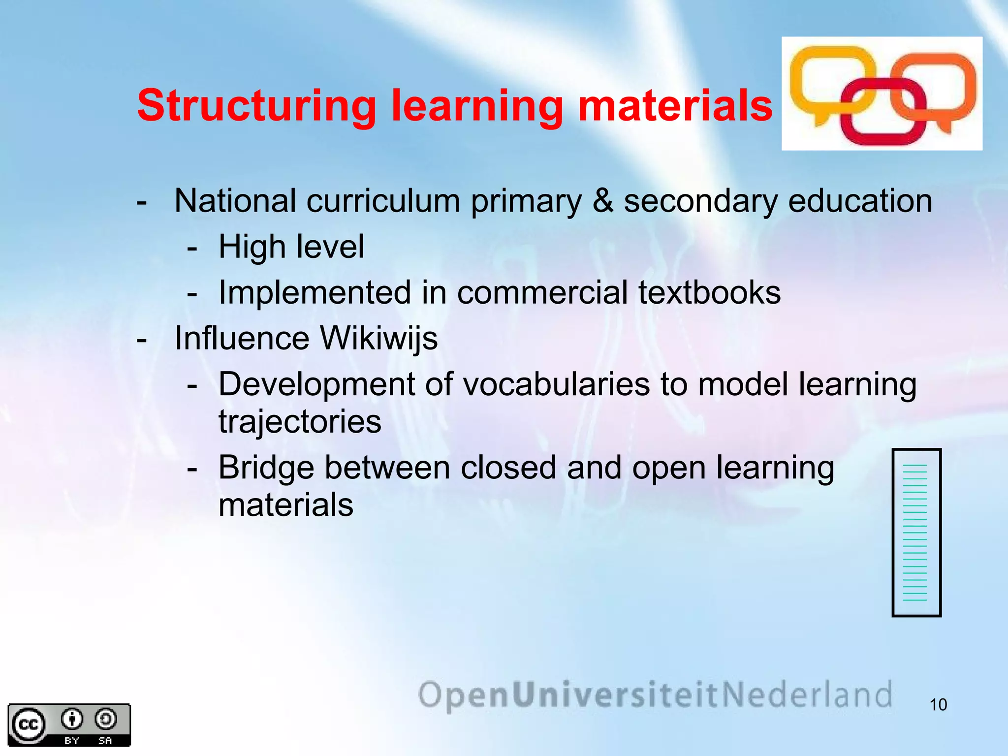 Structuring learning materials National curriculum primary & secondary education High level Implemented in commercial textbooks Influence Wikiwijs Development of vocabularies to model learning trajectories Bridge between closed and open learning materials 