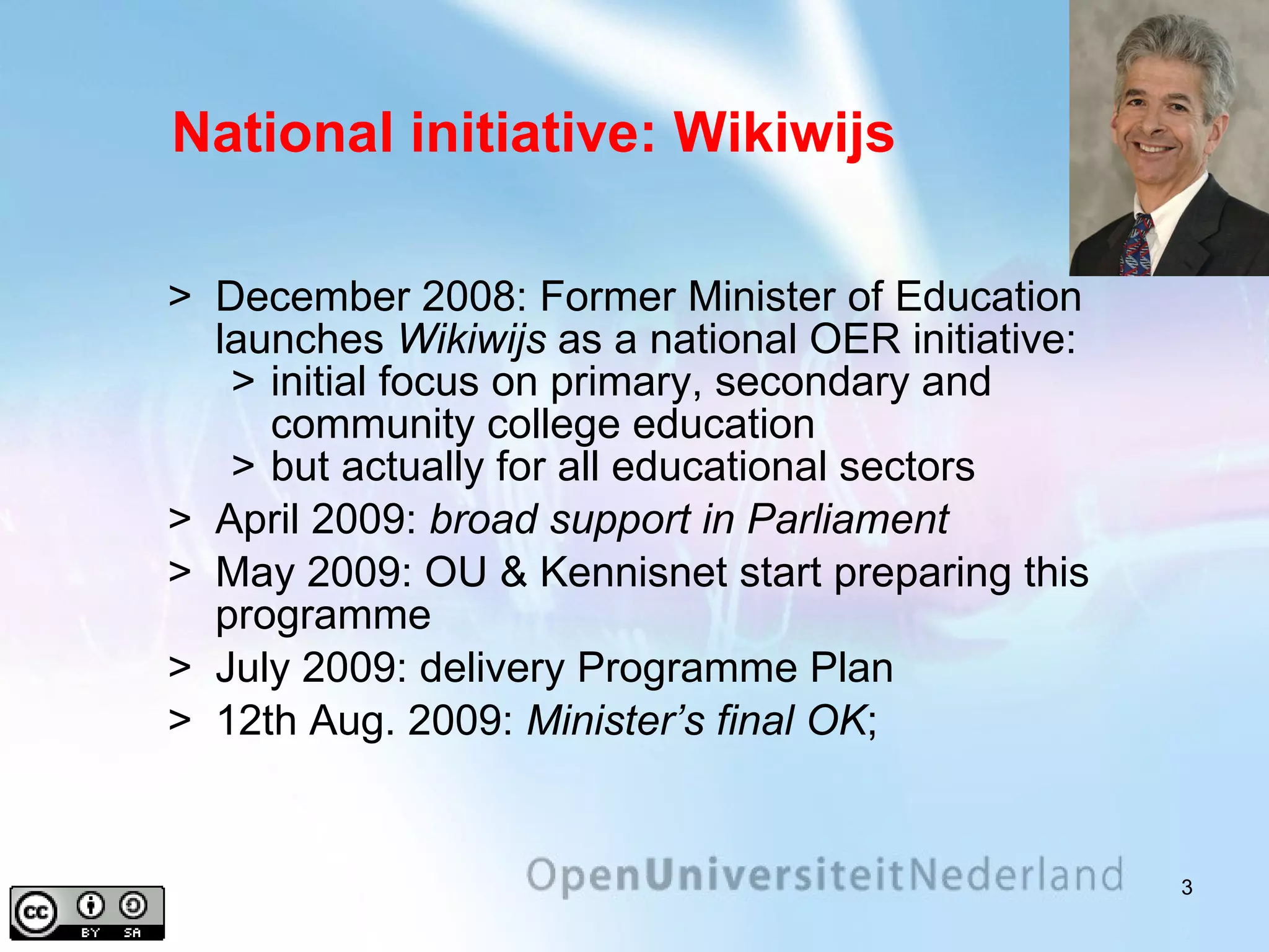 National initiative: Wikiwijs December 2008: Former Minister of Education launches  Wikiwijs  as a national OER initiative: initial focus on primary, secondary and community college   education but actually for all educational sectors April 2009:  broad support in Parliament May 2009: OU & Kennisnet start preparing this programme July 2009: delivery Programme Plan 12th Aug. 2009:  Minister’s final OK ;  