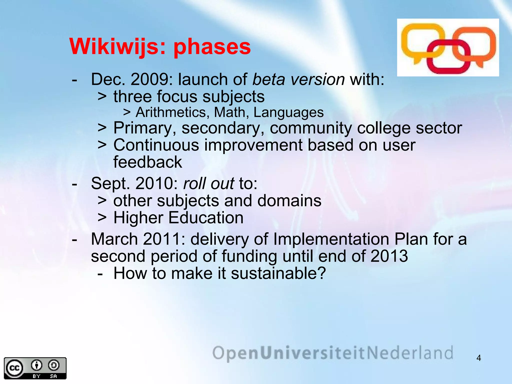 Wikiwijs: phases Dec. 2009: launch of  beta version  with: three focus subjects Arithmetics, Math, Languages Primary, secondary, community college sector Continuous improvement based on user feedback Sept. 2010:  roll out  to: other subjects and domains Higher Education March 2011: delivery of Implementation Plan for a second period of funding until end of 2013 How to make it sustainable? 