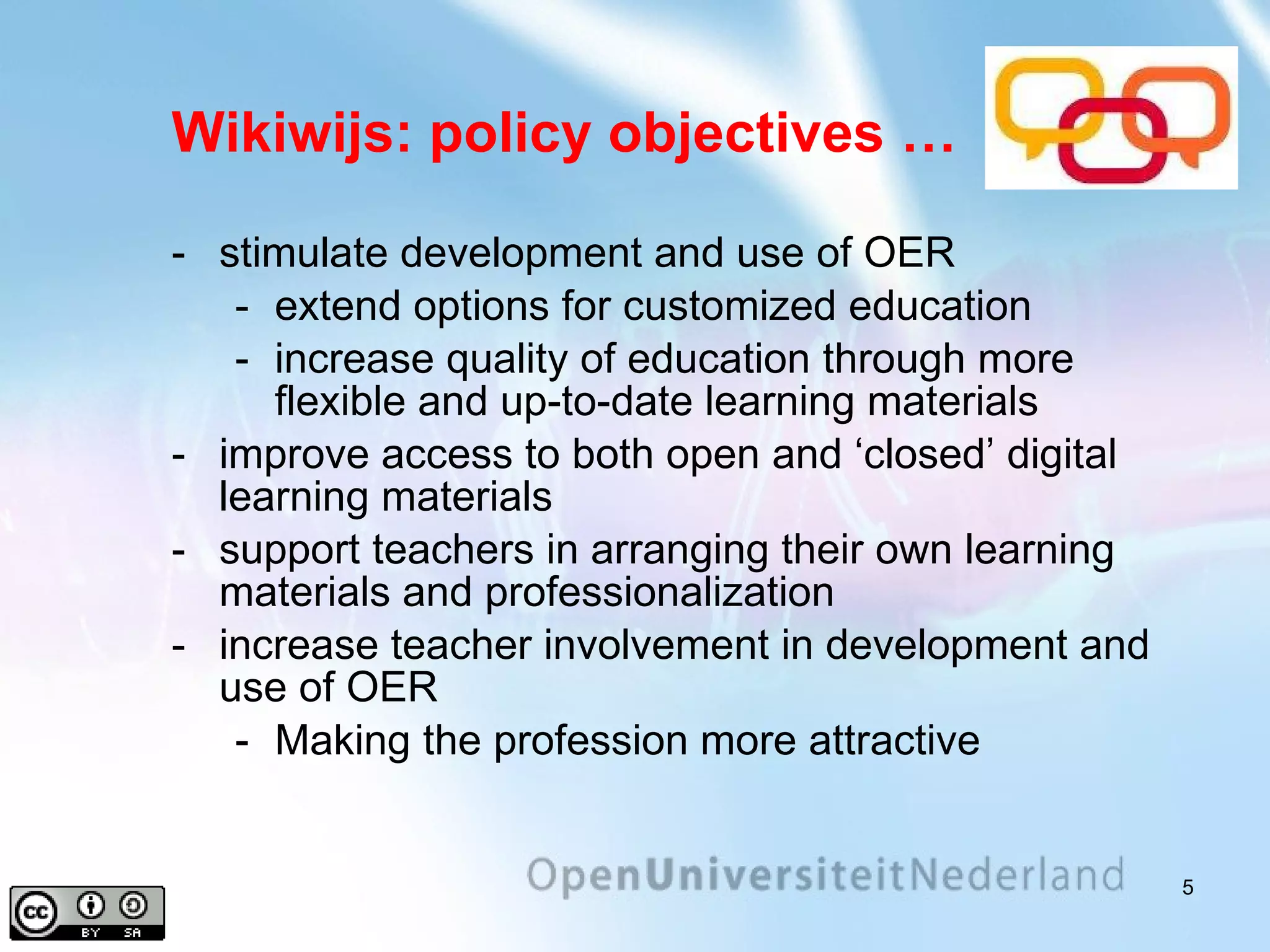 Wikiwijs: policy objectives … stimulate development and use of OER extend options for customized education increase quality of education through more flexible and up-to-date learning materials improve access to both open and ‘closed’ digital learning materials support teachers in arranging their own learning materials and professionalization increase teacher involvement in development and use of OER Making the profession more attractive 