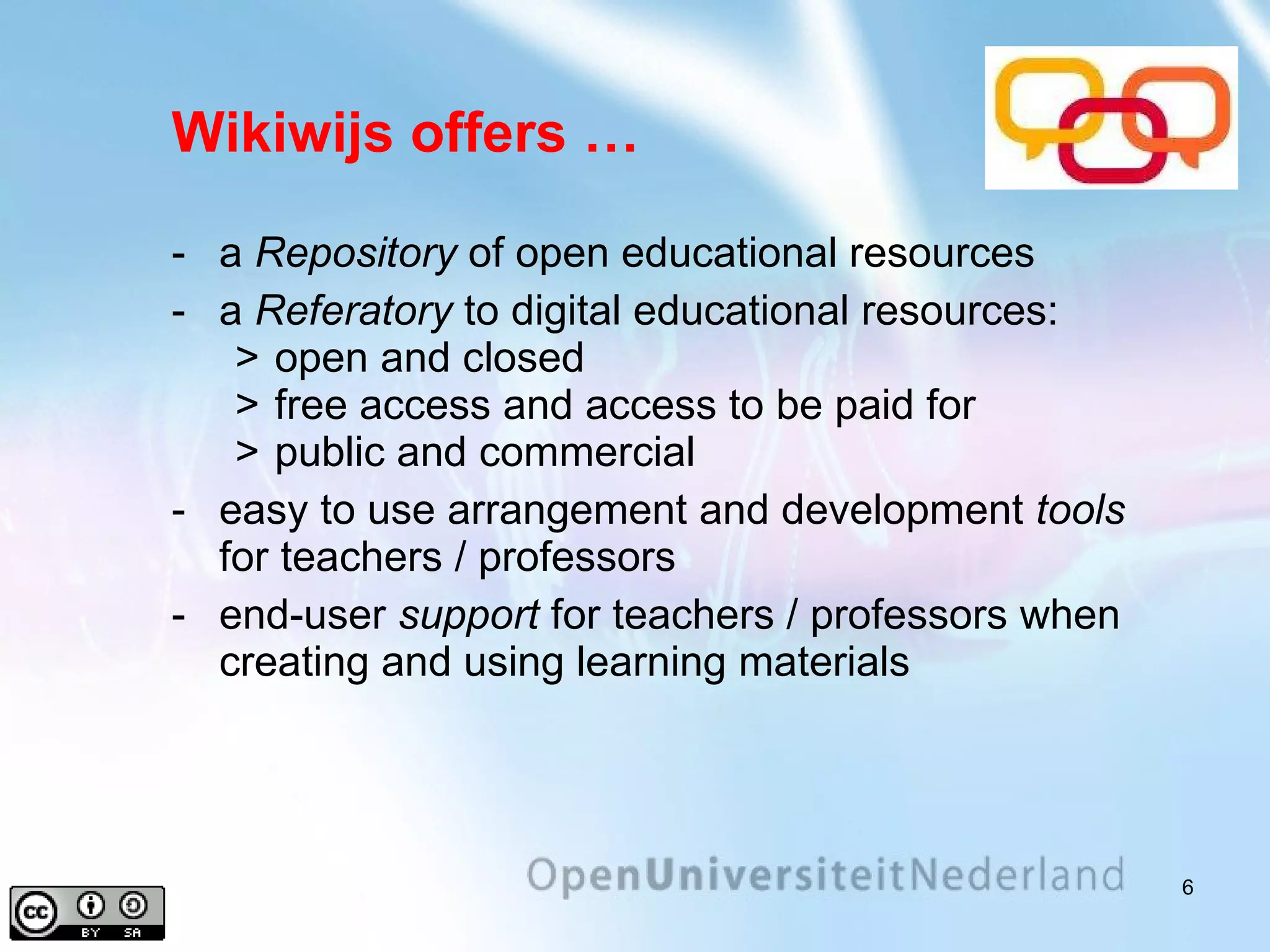 Wikiwijs offers … a  Repository  of open educational resources a  Referatory   to digital educational resources: open and closed free access and access to be paid for public and commercial easy to use arrangement and development  tools  for teachers / professors end-user  support  for teachers / professors when creating and using learning materials 