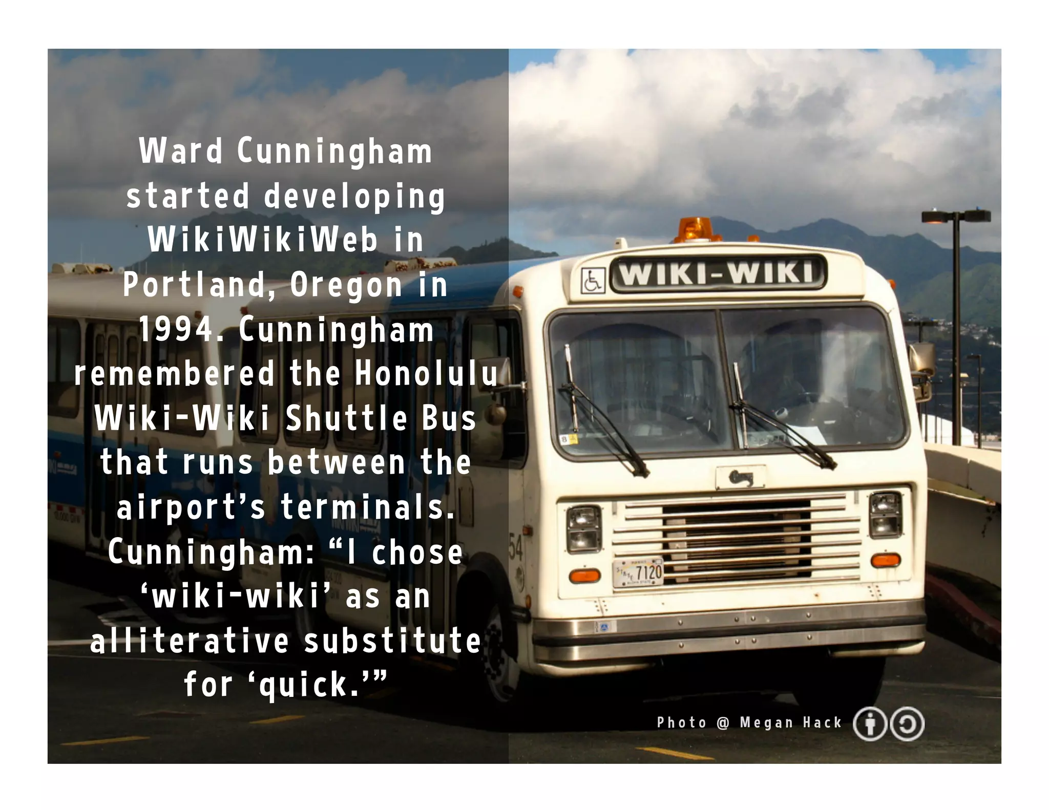 Ward Cunningham
started developing
WikiWikiWeb in
Portland, Oregon in
1994. Cunningham
remembered the Honolulu
Wiki-Wiki Shuttle Bus
that runs between the
airport's terminals.
Cunningham: “I chose
‘wiki-wiki’ as an
alliterative substitute
for ‘quick.’”
P h o t o @ M e g a n H a c k
 