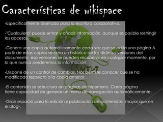 -Específicamente diseñado para la escritura colaborativa.
-"Cualquiera" puede entrar y añadir información, aunque es posible restringir
los accesos.
-Genera una copia automáticamente cada vez que se edita una página A
partir de estas copias se crea un histórico de las distintas versiones del
documento, esa versiones se pueden recuperar en cualquier momento, por
lo que nunca perderemos la información.
-Dispone de un control de cambios. Nos permite conocer que se ha
modificado respecto a la copia anterior.
-El contenido se estructura en páginas de hipertexto. Cada página
tiene capacidad de generar un menú de navegación automáticamente.
-Gran espacio para la edición y publicación de contenidos -mayor que en
el blog-.
Características de wikispace
 