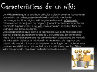 Características de un wiki:
Un wiki permite que se escriban artículos colectivamente (co-autoría)
por medio de un lenguaje de wikitexto, editado mediante
un navegador. Una página wiki singular es llamada página wiki,
mientras que el conjunto de páginas (normalmente interconectadas
mediante hipervínculos) es el wiki. Es mucho más sencillo y fácil de
usar que una base de datos.
Una característica que define la tecnología wiki es la facilidad con
que las páginas pueden ser creadas y actualizadas. En general no
hace falta revisión para que los cambios sean aceptados. La mayoría
de wikis están abiertos al público sin la necesidad de registrar una
cuenta de usuario. A veces se requiere hacer login para obtener una
cookie de «wiki-firma», para autofirmar las ediciones propias. Otros
wikis más privados requieren autenticación de usuario.
 