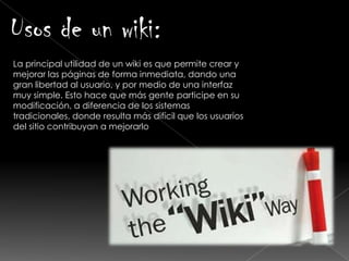 Usos de un wiki:
La principal utilidad de un wiki es que permite crear y
mejorar las páginas de forma inmediata, dando una
gran libertad al usuario, y por medio de una interfaz
muy simple. Esto hace que más gente participe en su
modificación, a diferencia de los sistemas
tradicionales, donde resulta más difícil que los usuarios
del sitio contribuyan a mejorarlo
 