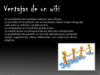 La posibilidad de múltiples editores que ofrece.
La sencillez en la edición (no es necesario saber ningún lenguaje
web para su edición y publicación).
La inmediatez en la edición-publicación.
La clasificación no-temporal de los artículos introducidos.
La posibilidad de permitir un foro de debate para compartir
dudas, sugerencias, ideas, reflexiones... en cada una de las
páginas. wiki.
Ventajas de un wiki
 