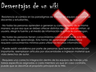Desventajas de un wiki
Resistencia al cambio en los paradigmas de trabajo en equipo por parte de
docentes y estudiantes.
· No todas las personas aprenden o generan su conocimiento de la misma
manera, es por eso que se deben ofrecer distintos recursos que permitan, al
usuario, elegir la fuente y el medio de información que más le convengan.
· No todas las personas tienen conocimientos básicos para tener a la Wiki
como medio de aprendizaje. Esta forma de aprendizaje colaborativo
requiere conocimientos mínimos para utilizar los recursos informáticos.
· Puede existir vandalismo por parte de personas que borran la información
importante, reemplazan artículos por obscenidades e ingresan material que
viola derechos de autor.
· Requiere una correcta integración dentro de los equipos de trabajo y las
tareas específicas asignadas a cada miembro ya que en caso contrario,
puede que se desvirtúe el propósito principal de la Wiki.
 