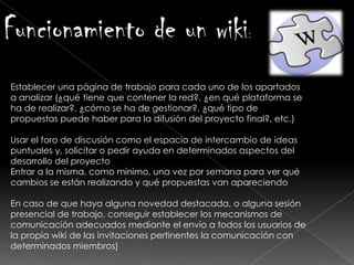 Funcionamiento de un wiki:
Establecer una página de trabajo para cada uno de los apartados
a analizar (¿qué tiene que contener la red?, ¿en qué plataforma se
ha de realizar?, ¿cómo se ha de gestionar?, ¿qué tipo de
propuestas puede haber para la difusión del proyecto final?, etc.)
Usar el foro de discusión como el espacio de intercambio de ideas
puntuales y, solicitar o pedir ayuda en determinados aspectos del
desarrollo del proyecto
Entrar a la misma, como mínimo, una vez por semana para ver qué
cambios se están realizando y qué propuestas van apareciendo
En caso de que haya alguna novedad destacada, o alguna sesión
presencial de trabajo, conseguir establecer los mecanismos de
comunicación adecuados mediante el envío a todos los usuarios de
la propia wiki de las invitaciones pertinentes la comunicación con
determinados miembros)
 