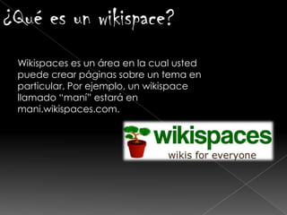 ¿Qué es un wikispace?
Wikispaces es un área en la cual usted
puede crear páginas sobre un tema en
particular. Por ejemplo, un wikispace
llamado “maní” estará en
mani.wikispaces.com.
 
