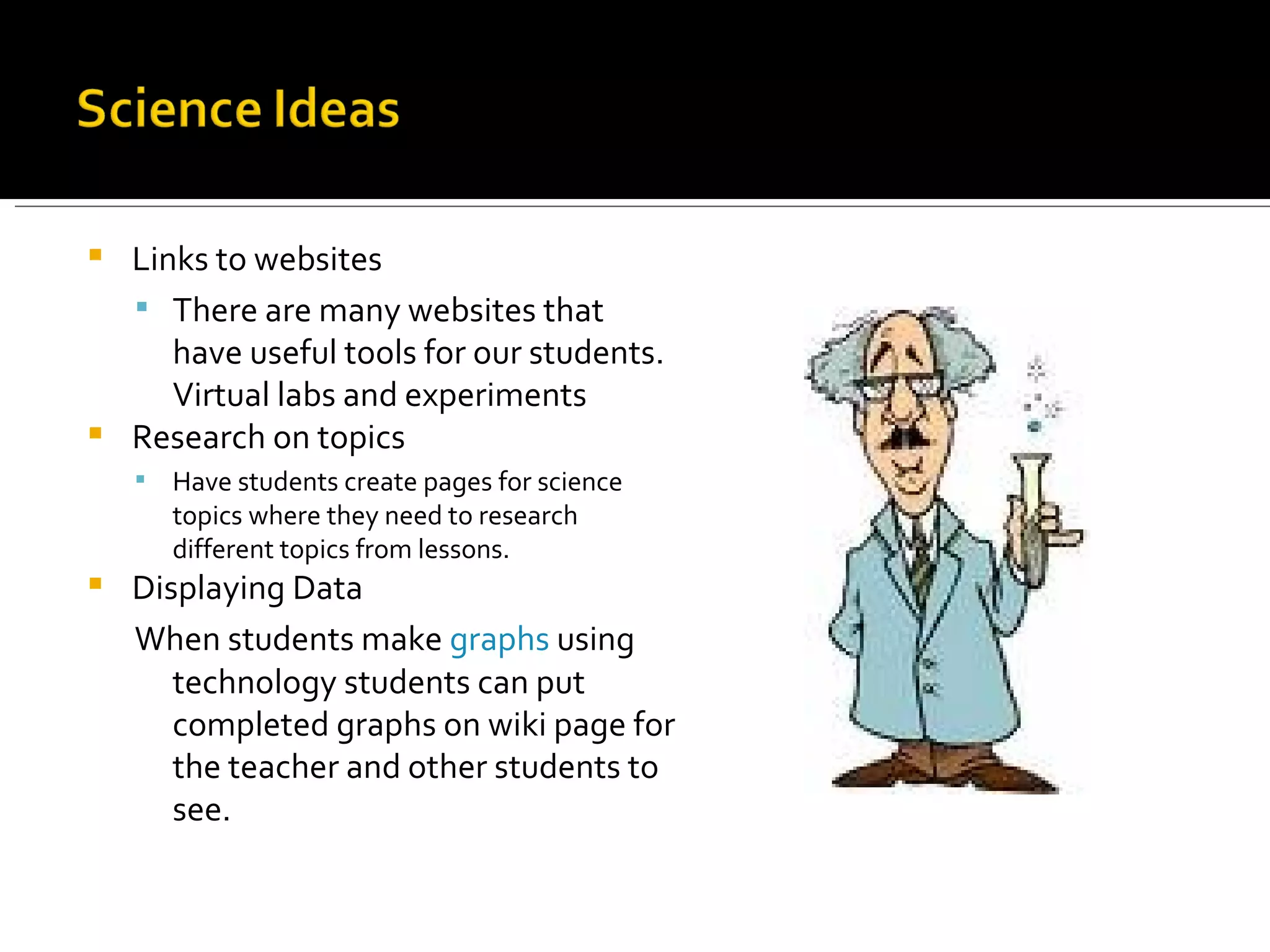 Links to websites There are many websites that have useful tools for our students. Virtual labs and experiments Research on topics Have students create pages for science topics where they need to research different topics from lessons. Displaying Data When students make  graphs  using technology students can put completed graphs on wiki page for the teacher and other students to see. 