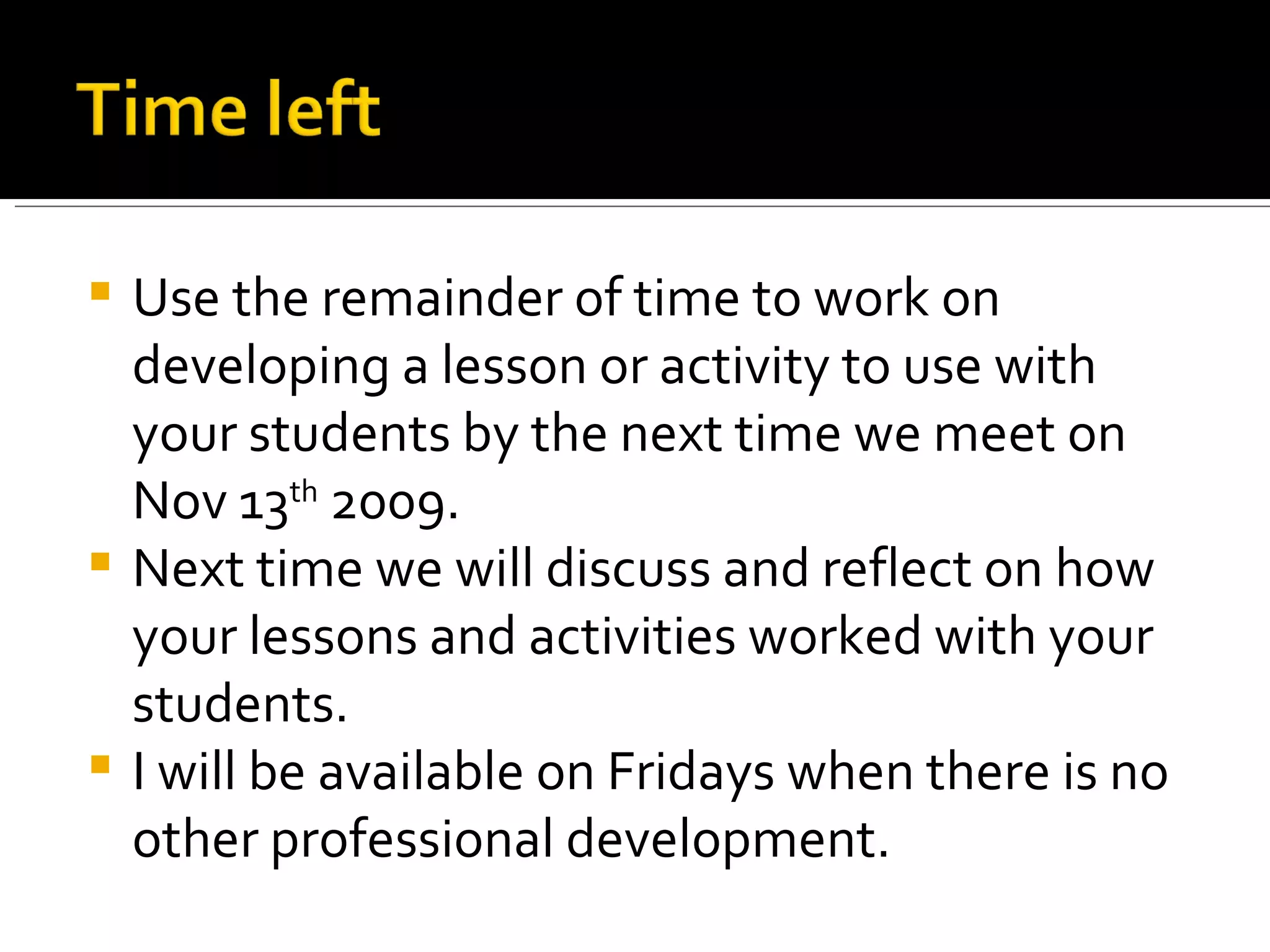 Use the remainder of time to work on developing a lesson or activity to use with your students by the next time we meet on Nov 13 th  2009. Next time we will discuss and reflect on how your lessons and activities worked with your students. I will be available on Fridays when there is no other professional development. 