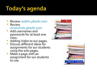 Review  rasblm.pbwiki.com Review  mrsnichols.pbwiki.com   Add usernames and passwords for at least one class. Adding Video to our pages. Discuss different ideas for assignments for our students using the wiki pages. Make a page with an assignment for our students to use. 