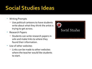 Writing Prompts Use political cartoons to have students write about what they think the artist is trying to get across. Research Papers Students can write research papers in wiki and make links to where they found their information. Use of other websites Links can be made to other websites where the teacher would like students to start. 