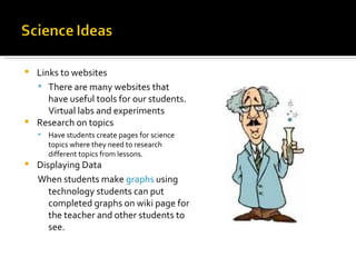 Links to websites There are many websites that have useful tools for our students. Virtual labs and experiments Research on topics Have students create pages for science topics where they need to research different topics from lessons. Displaying Data When students make  graphs  using technology students can put completed graphs on wiki page for the teacher and other students to see. 