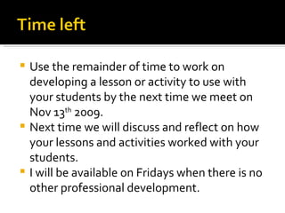 Use the remainder of time to work on developing a lesson or activity to use with your students by the next time we meet on Nov 13 th  2009. Next time we will discuss and reflect on how your lessons and activities worked with your students. I will be available on Fridays when there is no other professional development. 