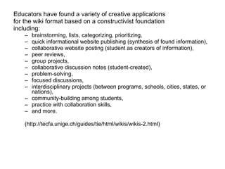 Educators have found a variety of creative applications  for the wiki format based on a constructivist foundation  including:  brainstorming, lists, categorizing, prioritizing,  quick informational website publishing (synthesis of found information),  collaborative website posting (student as creators of information),  peer reviews, group projects, collaborative discussion notes (student-created), problem-solving,  focused discussions,  interdisciplinary projects (between programs, schools, cities, states, or nations),  community-building among students,  practice with collaboration skills,  and more. (http://tecfa.unige.ch/guides/tie/html/wikis/wikis-2.html) 