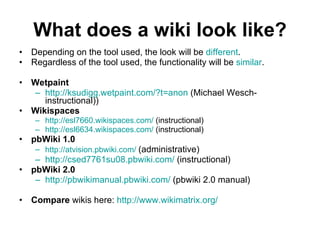 What does a wiki look like? Depending on the tool used, the look will be  different .  Regardless of the tool used, the functionality will be  similar .  Wetpaint   http://ksudigg.wetpaint.com/?t=anon  (Michael Wesch- instructional)) Wikispaces   http://esl7660.wikispaces.com/  (instructional) http://esl6634.wikispaces.com/  (instructional) pbWiki 1.0   http://atvision.pbwiki.com/   (administrative) http://csed7761su08.pbwiki.com/  (instructional) pbWiki 2.0   http://pbwikimanual.pbwiki.com/  (pbwiki 2.0 manual) Compare  wikis here:  http:// www.wikimatrix.org / 