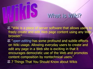 “ Wiki is a piece of server software that allows users to freely create and edit Web page content using any Web browser.” ” open editing  has some profound and subtle effects on Wiki usage. Allowing everyday users to create and edit any page in a Web site is exciting in that it encourages democratic use of the Web and promotes content composition by nontechnical users.” 7 Things That You Should Know about Wikis Wikis What is Wiki? 