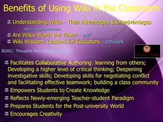 Benefits of Using Wiki in the Classroom Facilitates Collaborative Authoring: learning from others; Developing a higher level of critical thinking; Deepening investigative skills; Developing skills for negotiating conflict and facilitating effective teamwork; building a class community Empowers Students to Create Knowledge Reflects Newly-emerging Teacher-student Paradigm Prepares Students for the Post-university World Encourages Creativity Understanding Wikis - Their Advantages & Disadvantages  http://mommyrevenue.   Are Wikis Worth the Time? -  pdf Wiki Wisdom: Lessons for Educators  -  edweek BUWC: Thoughts from Boston College 