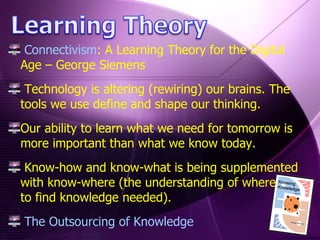 Connectivism : A Learning Theory for the Digital Age – George Siemens Technology is altering (rewiring) our brains. The tools we use define and shape our thinking. Our ability to learn what we need for tomorrow is more important than what we know today.  Know-how and know-what is being supplemented with know-where (the understanding of where  to find knowledge needed). The Outsourcing of Knowledge 