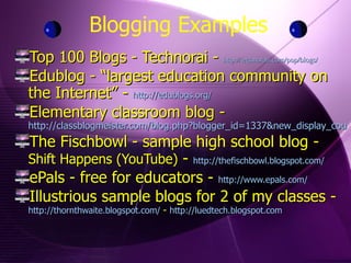 Blogging Examples Top 100 Blogs - Technorai -  http://technorati.com/pop/blogs/ Edublog - “largest education community on the Internet” -  http://edublogs.org/ Elementary classroom blog -  http://classblogmeister.com/blog.php?blogger_id=1337&new_display_count=20 The Fischbowl - sample high school blog -  Shift Happens (YouTube)  -  http://thefischbowl.blogspot.com/ ePals - free for educators -  http://www.epals.com/ Illustrious sample blogs for 2 of my classes -  http://thornthwaite.blogspot.com/   -  http://luedtech.blogspot.com 
