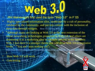 Phil Wainewright first used the term “Web 3.0”  in F ‘05 Highly specialized information silos, moderated by a cult of personality, validated by the community, and put into context with the inclusion of meta-data through widgets.   -  How To Define Web 3.0   “ Although many are looking at Web 3.0 as the next extension of the social networking technologies pioneered in Web 2.0, and others are dismissing it as a marketing ploy to rekindle interest in the Semantic Web, I feel there is a stronger theme that will drive Web 3.0 to explosive levels. ”   “ You ain ’ t seen nothing yet ”   ( http://www.androidtech.com/knowledge-blog/2006/11/web-30-you-aint-seen-nothing-yet.html ) How Web 3.0 will work . -  How Stuff Works Concerning  AJAX Web 3.0 X 