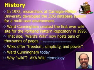 In 1972, researchers at Carnegie-Mellon University developed the ZOG database system for a multi-user environment.  Ward Cunningham created the first ever wiki site for the Portland Pattern Repository in 1995.  That site, “Ward’s Wiki” now hosts tens of thousands of pages. -  http://c2.com/cgi/wiki?WelcomeVisitors Wikis offer “freedom, simplicity, and power”. Ward Cunningham  today Why “wiki”?  AKA Wiki  etymology History 