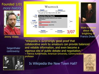 Jimmy Wales Founded 1/01 more history Want to know about the knighting of Francis Drake ? Seigenthaler controversy Is Wikipedia the New Town Hall? "Wikipedia is surprisingly good proof that collaborative work by amateurs can provide balanced and reliable information, and even become a vigorous site of public debate and negotiation.”  ~ Patricia Aufderheide, American University, Communications professor  3/07 