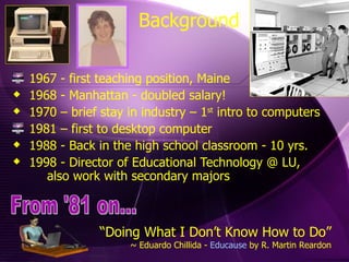 1967 - first teaching position, Maine 1968 - Manhattan - doubled salary! 1970 – brief stay in industry – 1 st  intro to computers 1981 – first to desktop computer 1988 - Back in the high school classroom - 10 yrs.  1998 - Director of Educational Technology @ LU,  also work with secondary majors Background “ Doing What I Don’t Know How to Do” ~ Eduardo Chillida -  Educause  by R. Martin Reardon From '81 on... 